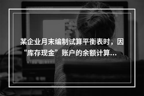 某企业月末编制试算平衡表时，因“库存现金”账户的余额计算不正