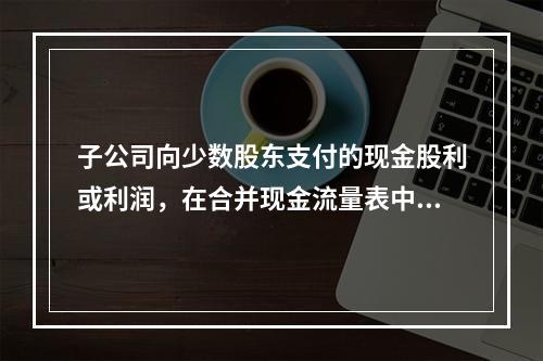 子公司向少数股东支付的现金股利或利润，在合并现金流量表中应当