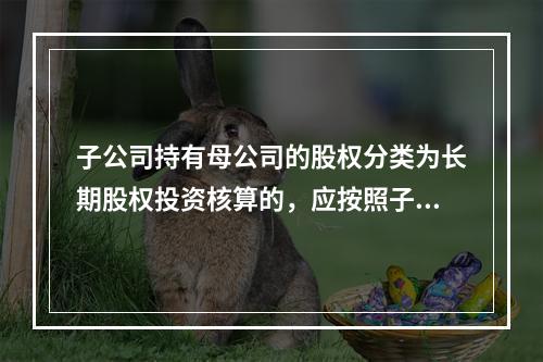 子公司持有母公司的股权分类为长期股权投资核算的，应按照子公司