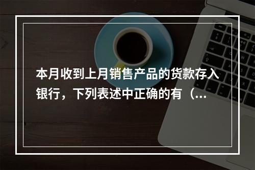 本月收到上月销售产品的货款存入银行，下列表述中正确的有（ ）