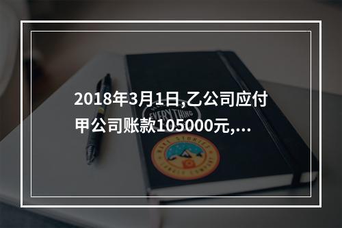 2018年3月1日,乙公司应付甲公司账款105000元,甲公