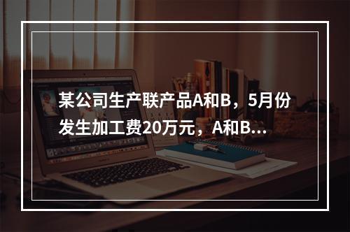 某公司生产联产品A和B，5月份发生加工费20万元，A和B在分