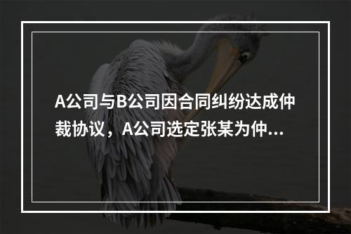 A公司与B公司因合同纠纷达成仲裁协议，A公司选定张某为仲裁员