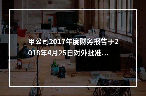 甲公司2017年度财务报告于2018年4月25日对外批准报出