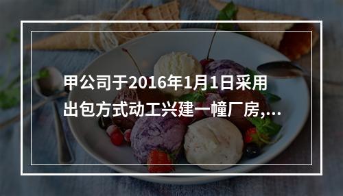 甲公司于2016年1月1日采用出包方式动工兴建一幢厂房,工期