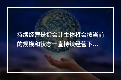 持续经营是指会计主体将会按当前的规模和状态一直持续经营下去，