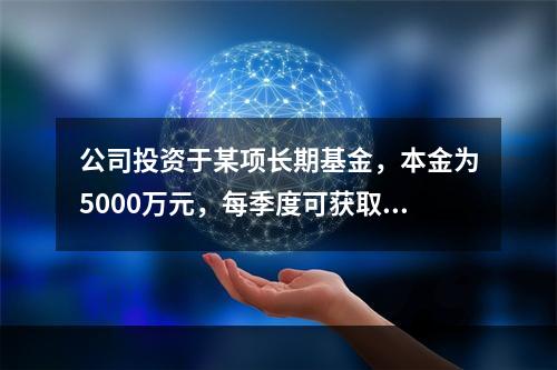 公司投资于某项长期基金，本金为5000万元，每季度可获取现金