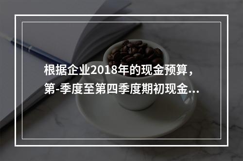 根据企业2018年的现金预算，第-季度至第四季度期初现金余额