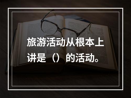 旅游活动从根本上讲是（）的活动。