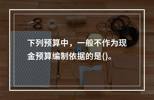 下列预算中，一般不作为现金预算编制依据的是()。