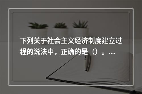 下列关于社会主义经济制度建立过程的说法中，正确的是（）。【2