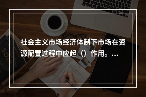 社会主义市场经济体制下市场在资源配置过程中应起（）作用。【2