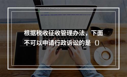 根据税收征收管理办法，下面不可以申请行政诉讼的是（）