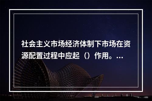 社会主义市场经济体制下市场在资源配置过程中应起（）作用。【2