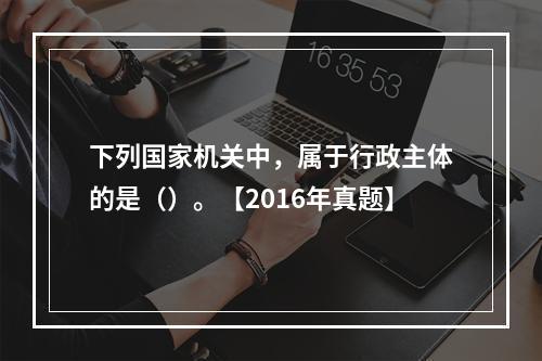 下列国家机关中，属于行政主体的是（）。【2016年真题】