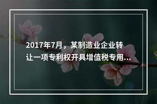 2017年7月，某制造业企业转让一项专利权开具增值税专用发票