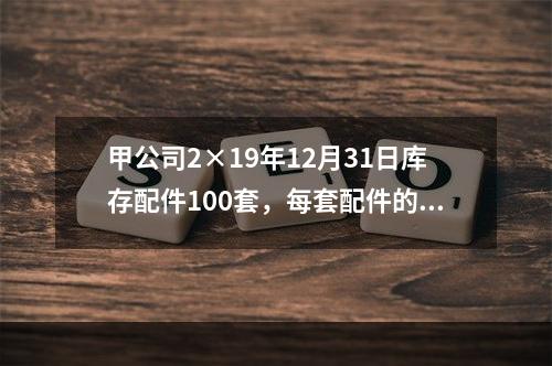 甲公司2×19年12月31日库存配件100套，每套配件的账面