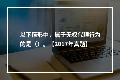 以下情形中，属于无权代理行为的是（）。【2017年真题】