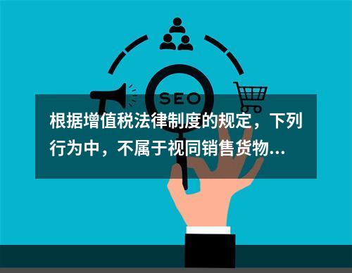 根据增值税法律制度的规定，下列行为中，不属于视同销售货物征收