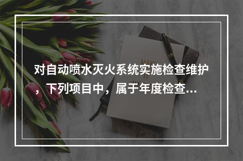 对自动喷水灭火系统实施检查维护，下列项目中，属于年度检查内容