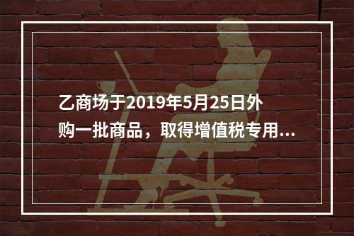 乙商场于2019年5月25日外购一批商品，取得增值税专用发票