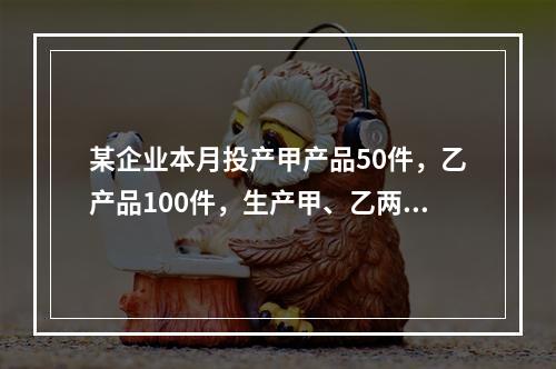 某企业本月投产甲产品50件，乙产品100件，生产甲、乙两种产