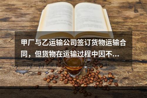 甲厂与乙运输公司签订货物运输合同，但货物在运输过程中因不可抗