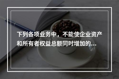 下列各项业务中，不能使企业资产和所有者权益总额同时增加的是（