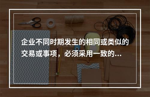 企业不同时期发生的相同或类似的交易或事项，必须采用一致的会计