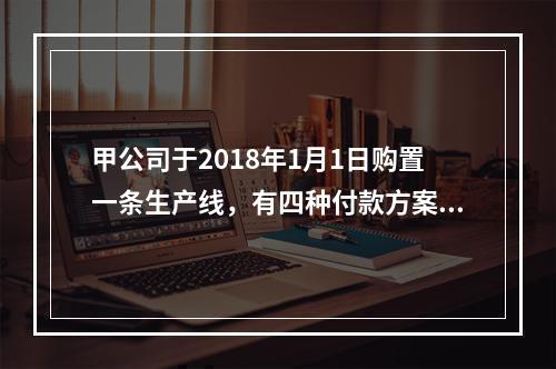 甲公司于2018年1月1日购置一条生产线，有四种付款方案可供