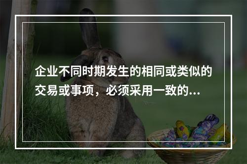 企业不同时期发生的相同或类似的交易或事项，必须采用一致的会计