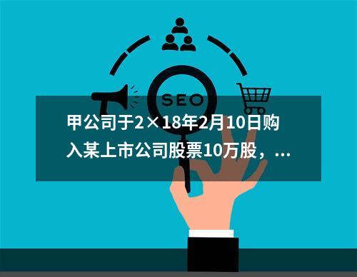 甲公司于2×18年2月10日购入某上市公司股票10万股，每股