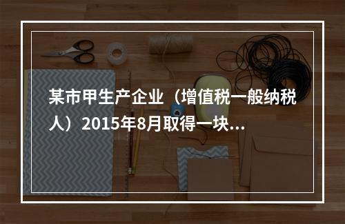 某市甲生产企业（增值税一般纳税人）2015年8月取得一块土地