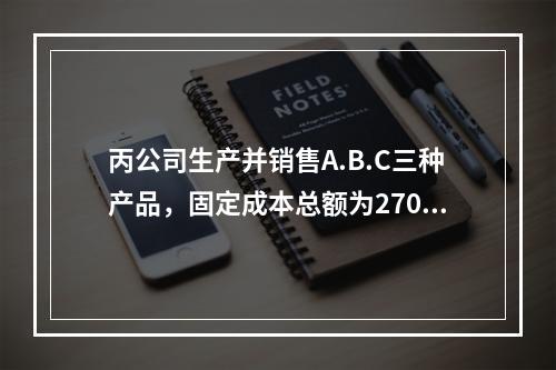 丙公司生产并销售A.B.C三种产品，固定成本总额为27000