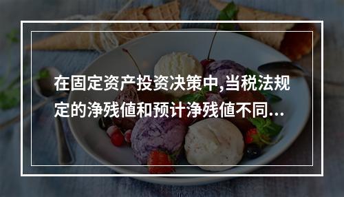 在固定资产投资决策中,当税法规定的浄残値和预计浄残値不同吋,