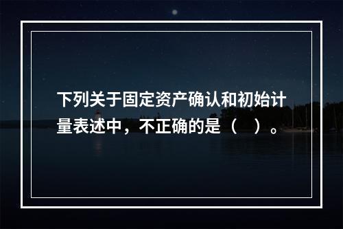 下列关于固定资产确认和初始计量表述中，不正确的是（　）。