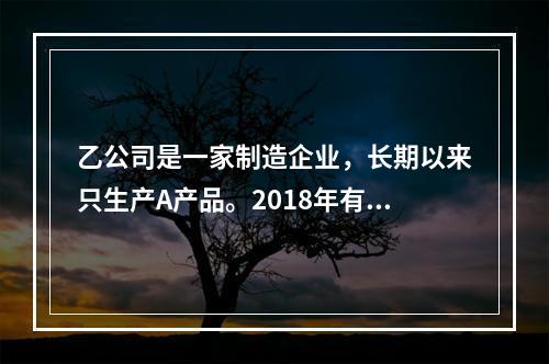 乙公司是一家制造企业，长期以来只生产A产品。2018年有关资