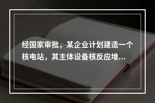 经国家审批，某企业计划建造一个核电站，其主体设备核反应堆将会