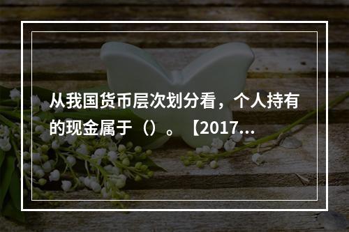 从我国货币层次划分看，个人持有的现金属于（）。【2017年真