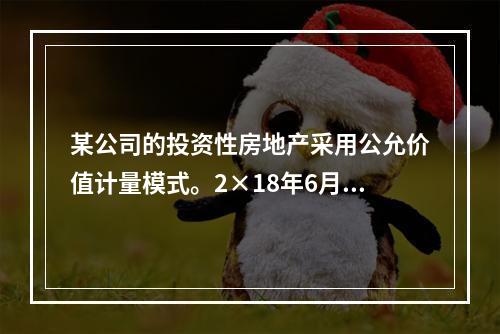 某公司的投资性房地产采用公允价值计量模式。2×18年6月23