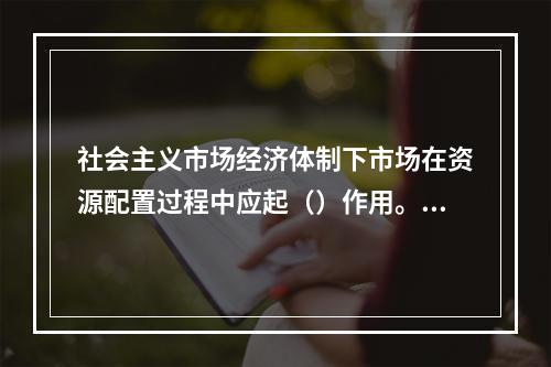 社会主义市场经济体制下市场在资源配置过程中应起（）作用。【2