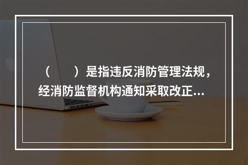 （  ）是指违反消防管理法规，经消防监督机构通知采取改正措施