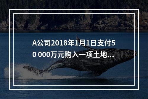 A公司2018年1月1日支付50 000万元购入一项土地使用