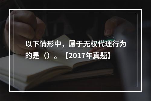 以下情形中，属于无权代理行为的是（）。【2017年真题】