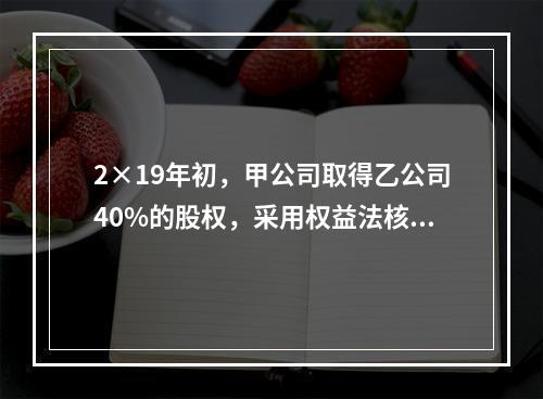 2×19年初，甲公司取得乙公司40%的股权，采用权益法核算，