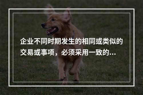 企业不同时期发生的相同或类似的交易或事项，必须采用一致的会计