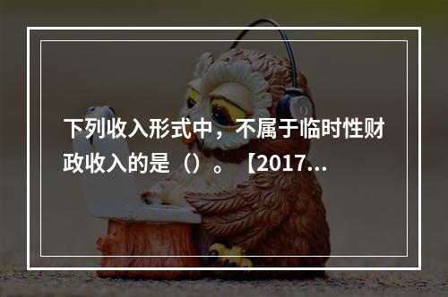 下列收入形式中，不属于临时性财政收入的是（）。【2017年真