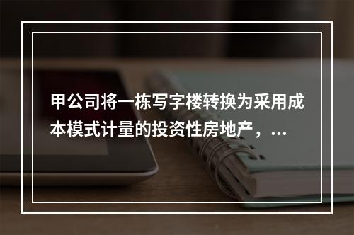 甲公司将一栋写字楼转换为采用成本模式计量的投资性房地产，该写