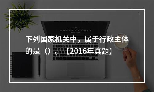 下列国家机关中，属于行政主体的是（）。【2016年真题】