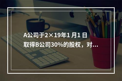 A公司于2×19年1 月1 日取得B公司30%的股权，对B公